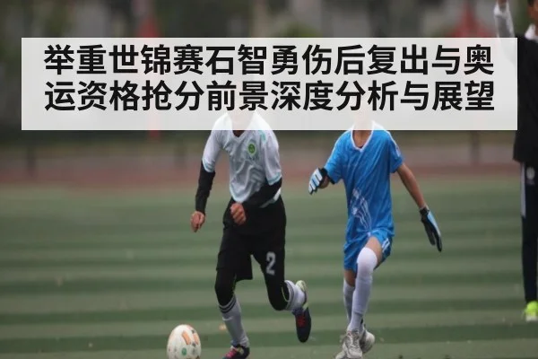 举重世锦赛石智勇伤后复出与奥运资格抢分前景深度分析与展望