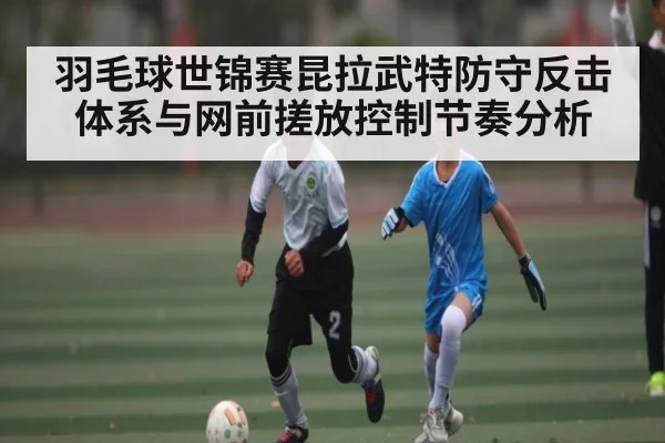 羽毛球世锦赛昆拉武特防守反击体系与网前搓放控制节奏分析