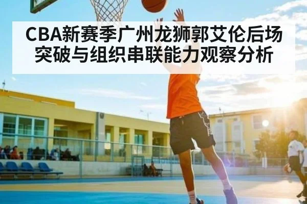 CBA新赛季广州龙狮郭艾伦后场突破与组织串联能力观察分析