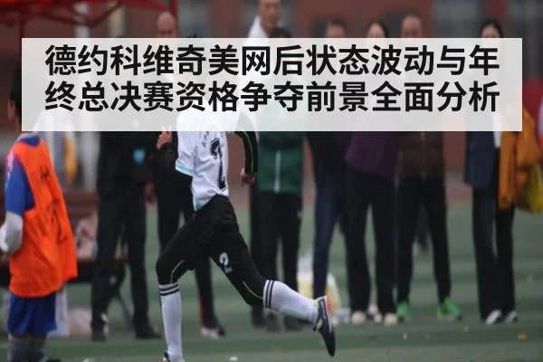 德约科维奇美网后状态波动与年终总决赛资格争夺前景全面分析