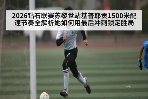 2026钻石联赛苏黎世站基普耶贡1500米配速节奏全解析她如何用最后冲刺锁定胜局